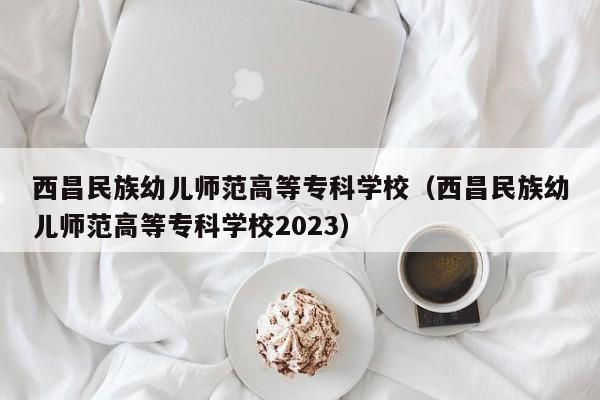 西昌民族幼儿师范高等专科学校（西昌民族幼儿师范高等专科学校2023）